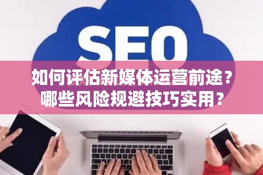 如何评估新媒体运营前途？哪些风险规避技巧实用？