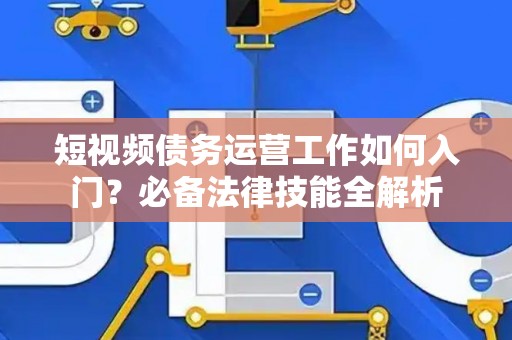 短视频债务运营工作如何入门？必备法律技能全解析